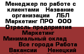 Менеджер по работе с клиентами › Название организации ­ ЛБЛ Маркетинг ПРО, ООО › Отрасль предприятия ­ Маркетинг › Минимальный оклад ­ 120 000 - Все города Работа » Вакансии   . Ненецкий АО,Нижняя Пеша с.